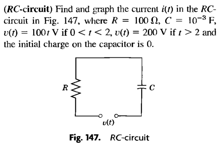 (RC-circuit) Find and graph the current i(t) in the RC-
circuit in Fig. 147, where R = 100 N, C :
v(t) = 100t V if 0 < t < 2, v(t) = 200 V if t> 2 and
the initial charge on the capacitor is 0.
= 10-8 F,
R
vlt)
Fig. 147. RC-circuit
