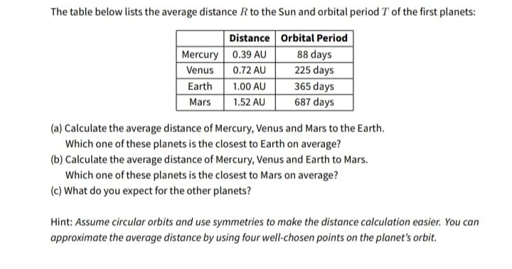 The table below lists the average distance R to the Sun and orbital period T of the first planets:
Distance Orbital Period
Mercury 0.39 AU
88 days
Venus
0.72 AU
225 days
Earth
1.00 AU
365 days
Mars
1.52 AU
687 days
(a) Calculate the average distance of Mercury, Venus and Mars to the Earth.
Which one of these planets is the closest to Earth on average?
(b) Calculate the average distance of Mercury, Venus and Earth to Mars.
Which one of these planets is the closest to Mars on average?
(c) What do you expect for the other planets?
Hint: Assume circular orbits and use symmetries to make the distance calculation easier. You can
approximate the average distance by using four well-chosen points on the planet's orbit.
