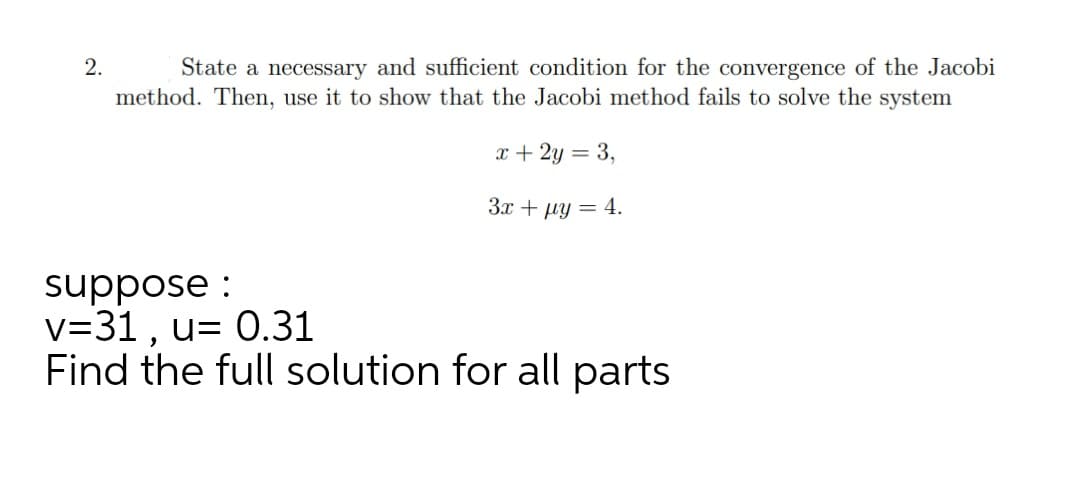 State a necessary and sufficient condition for the convergence of the Jacobi
method. Then, use it to show that the Jacobi method fails to solve the system
2.
x + 2y = 3,
3.x + µy = 4.
suppose :
v=31 , u= 0.31
Find the full solution for all parts
