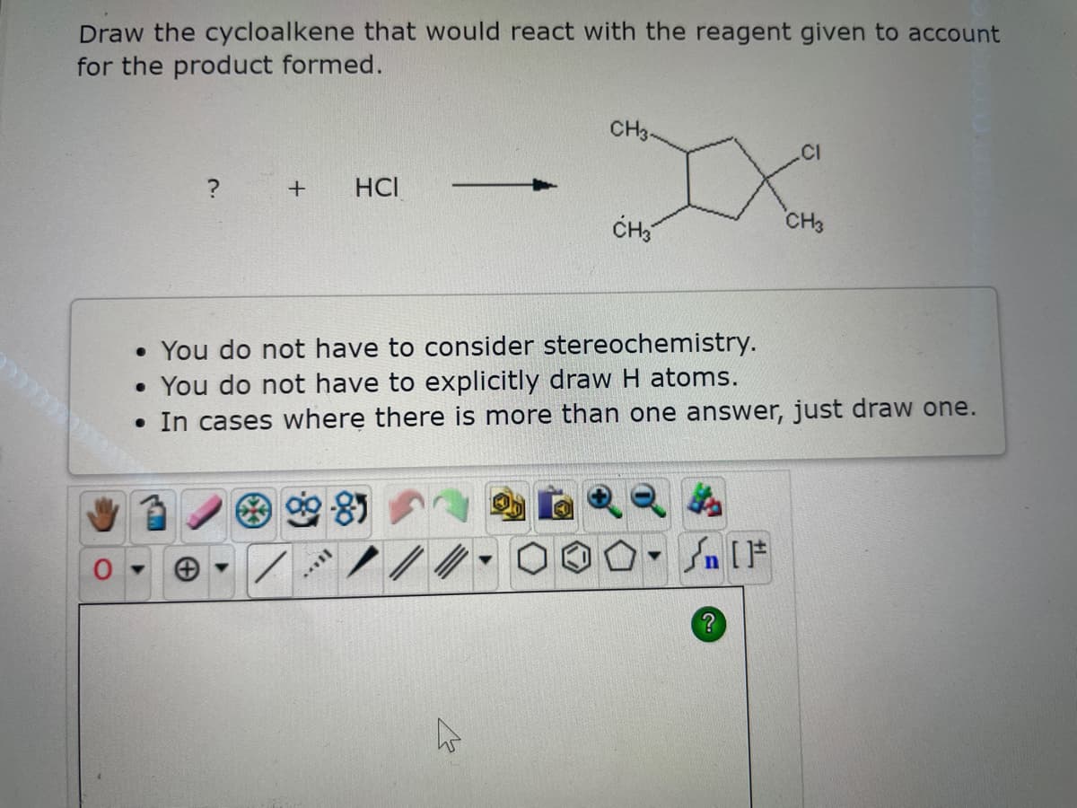 Draw the cycloalkene that would react with the reagent given to account
for the product formed.
+
●
HCI
8
[...
• You do not have to consider stereochemistry.
• You do not have to explicitly draw H atoms.
In cases where there is more than one answer, just draw one.
CH3-
4
CH3
▼
.CI
Xo
CH3
[ ] در
?