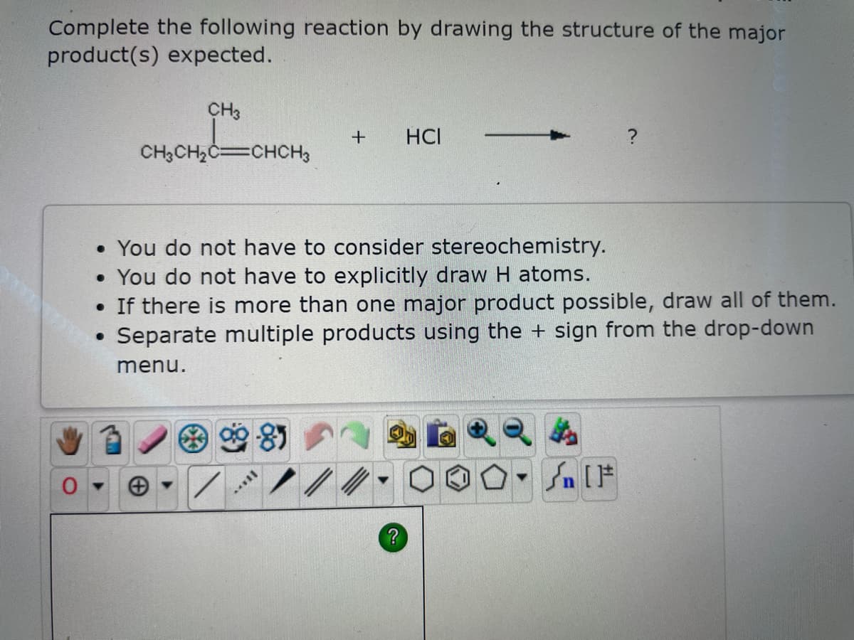 Complete the following reaction by drawing the structure of the major
product(s) expected.
0
CH3
CH3CH₂C=CHCH3
●
• You do not have to consider stereochemistry.
• You do not have to explicitly draw H atoms.
• If there is more than one major product possible, draw all of them.
Separate multiple products using the + sign from the drop-down
menu.
+ HCI
*VI|
t
#[ ] در
On