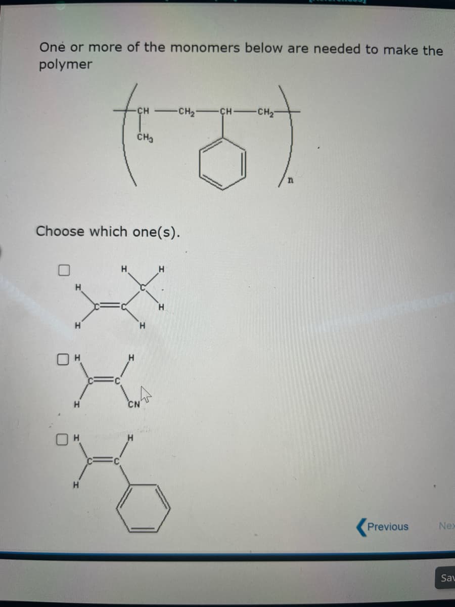 One or more of the monomers below are needed to make the
polymer
Choose which one(s).
H
H
H
CH-CH₂-
CH-CH₂
(6)
CH₂
H
H
H
H
CN
H
H
Previous
Nex
Sav