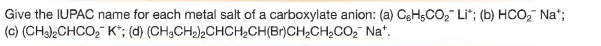 Give the IUPAC name for each metal salt of a carboxylate anion: (a) CgHsCO, Li"; (b) HCO, Na";
(c) (CH)2CHCO, K*; (d) (CH;CH2)2CHCH;CH(Br)CH2CHCO2 Na*.
