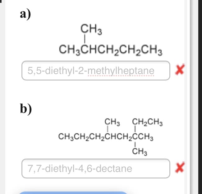 а)
CH3
CH3CHCH,CH2CH3
5,5-diethyl-2-methylheptane
b)
CH3
CH2CH3
CH;CH2CH2CHCH2CH3
CH3
7,7-diethyl-4,6-dectane
