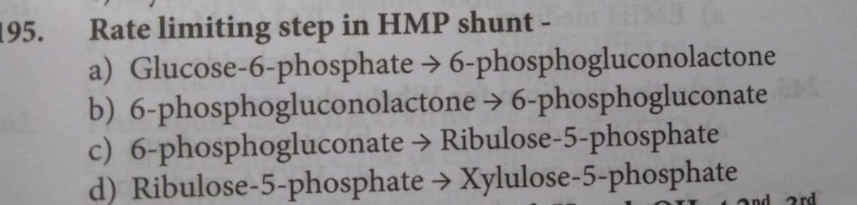 195.
Rate limiting step in HMP shunt -
a) Glucose-6-phosphate > 6-phosphogluconolactone
b) 6-phosphogluconolactone > 6-phosphogluconate
c) 6-phosphogluconate → Ribulose-5-phosphate
d) Ribulose-5-phosphate → Xylulose-5-phosphate
ond 2rd
