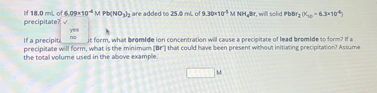 If 18.0 mL of 6.09x104 M Pb(NO3)2 are added to 25.0 mL of 9.30×105 M NH Br, will solid PbBr2 (Ksp = 6.3x10-6)
precipitate? ✓
yes
If a precipita
no
t form, what bromide ion concentration will cause a precipitate of lead bromide to form? If a
precipitate will form, what is the minimum [Br] that could have been present without initiating precipitation? Assume
the total volume used in the above example.
M