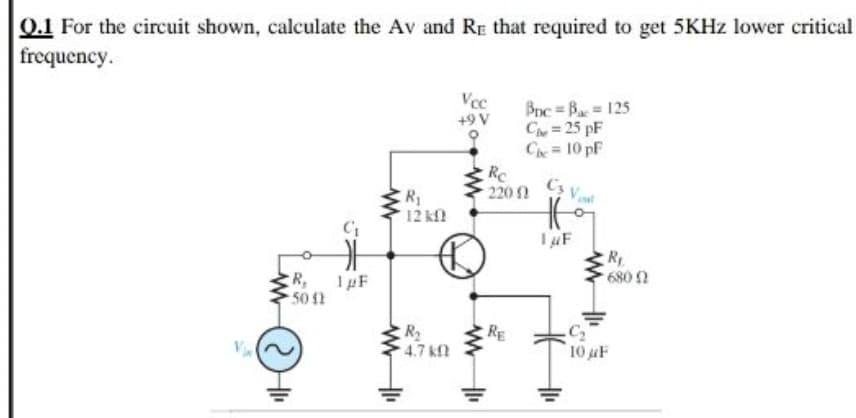0.1 For the circuit shown, calculate the Av and RE that required to get 5KHZ lower critical
frequency.
Vcc
+9 V
Bnc = Ba = 125
C=25 pF
Che 10 pF
Rc
220 1
12 kfl
R,
50 2
,
1µF
680 2
R
4.7 kn
RE
C2
10 uF
