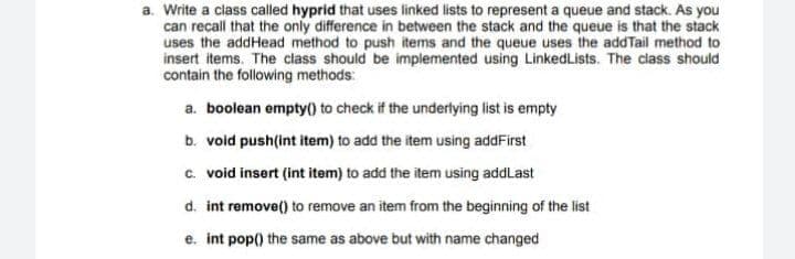 a. Write a class called hyprid that uses linked lists to represent a queue and stack. As you
can recall that the only difference in between the stack and the queue is that the stack
uses the addHead method to push items and the queue uses the addTail method to
insert items. The class should be implemented using LinkedLists. The class should
contain the following methods:
a. boolean empty() to check if the underlying list is empty
b. void push(int item) to add the item using addFirst
c. void insert (int item) to add the item using addLast
d. int remove() to remove an item from the beginning of the list
e. int pop() the same as above but with name changed