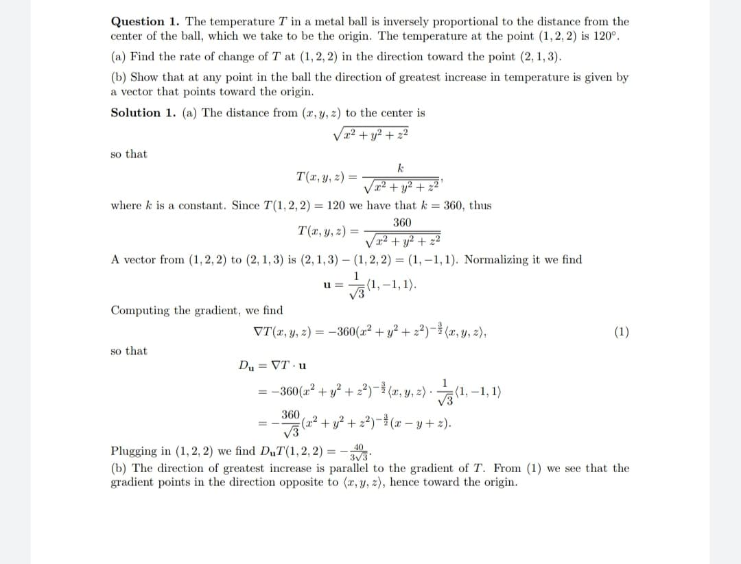 Question 1. The temperature T in a metal ball is inversely proportional to the distance from the
center of the ball, which we take to be the origin. The temperature at the point (1, 2, 2) is 120°.
(a) Find the rate of change of T at (1, 2, 2) in the direction toward the point (2, 1, 3).
(b) Show that at any point in the ball the direction of greatest increase in temperature is given by
a vector that points toward the origin.
Solution 1. (a) The distance from (x, y, z) to the center is
√x² + y² + 22
so that
where k is a constant. Since T(1, 2, 2) = 120 we
T(x, y, z) =
A vector from (1, 2, 2) to (2, 1, 3) is (2, 1, 3)
Computing the gradient, we find
so that
T(x, y, z) =
u=
k
√x² + y² + z2
have that k = 360, thus
360
==
/x² + y² + 2²
(1,2,2)= (1,-1, 1). Normalizing it we find
(1,-1,1).
1
√3
VT(x, y, z) = -360(x² + y² + 2²)-(x, y, z),
Du = VT u
1
= −360(x² + y² + 2²)−¹(x, y, z). (1,
=(1,-1, 1)
360
√3
Plugging in (1, 2, 2) we find DuT(1,2,2)= 3√3
40
(b) The direction of greatest increase is parallel to the gradient of T. From (1) we see that the
gradient points in the direction opposite to (x, y, z), hence toward the origin.
(1)
(x² + y² + ₂²)-³(x−y+z).