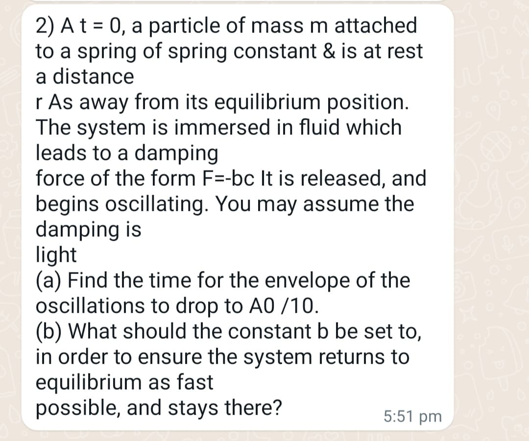 2) A t = 0, a particle of mass m attached
to a spring of spring constant & is at rest
a distance
r As away from its equilibrium position.
The system is immersed in fluid which
leads to a damping
force of the form F=-bc It is released, and
begins oscillating. You may assume the
damping is
light
(a) Find the time for the envelope of the
oscillations to drop to A0 /10.
(b) What should the constant b be set to,
in order to ensure the system returns to
equilibrium as fast
possible, and stays there?
5:51 pm
N