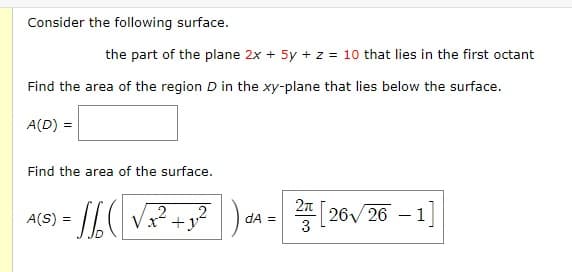 Consider the following surface.
the part of the plane 2x + 5y + z = 10 that lies in the first octant
Find the area of the region D in the xy-plane that lies below the surface.
A(D) =
Find the area of the surface.
=16CL √x² + y²) d
2
A(S) =
dA =
2[26√/26 -1]
3