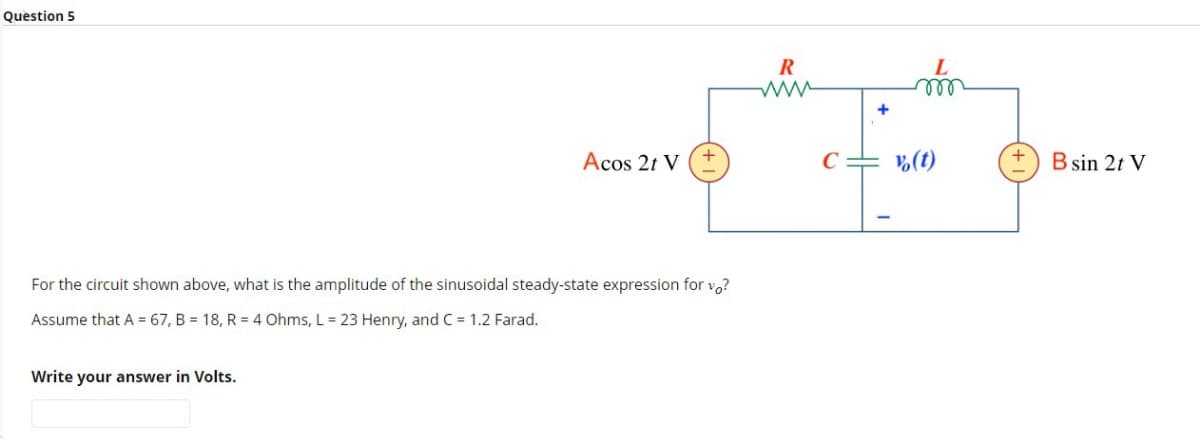 Question 5
Acos 2t V
For the circuit shown above, what is the amplitude of the sinusoidal steady-state expression for vo?
Assume that A = 67, B = 18, R = 4 Ohms, L = 23 Henry, and C = 1.2 Farad.
Write your answer in Volts.
R
+
m
oor
vo(t)
B sin 2t V