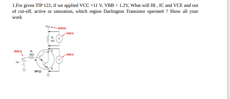 1.For given TIP 122, if we applied VCC =11 V, VBB = 1.2V, What will IB, IC and VCE and out
of cut-off, active or saturation, which region Darlington Transistor operated? Show all your
work
E3631A
Ves
+
R₂
10k
B
TIP122
+Vcc
11
R
1k0
E3632A
34461A
34461A