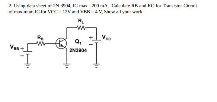 2. Using data sheet of 2N 3904, IC max =200 mA, Calculate RB and RC for Transistor Circuit
of maximum IC for VCC = 12V and VBB = 4 V, Show all your work
VBB +_
I
RB
R₁
www
Q₁
2N3904
+ Vcc
I