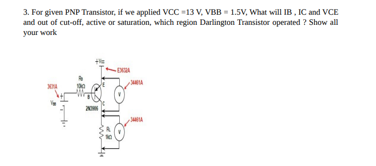 3. For given PNP Transistor, if we applied VCC =13 V, VBB = 1.5V, What will IB, IC and VCE
and out of cut-off, active or saturation, which region Darlington Transistor operated ? Show all
your work
3631A
+Voc
2N3906
m|11
E3632A
34461A
34461A