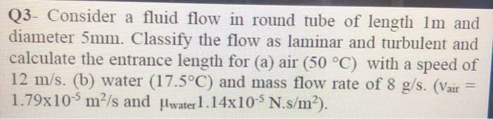 Q3- Consider a fluid flow in round tube of length 1m and
diameter 5mm. Classify the flow as laminar and turbulent and
calculate the entrance length for (a) air (50 °C) with a speed of
12 m/s. (b) water (17.5°C) and mass flow rate of 8 g/s. (Vair =
1.79x105 m²/s and water 1.14x10-5 N.s/m²).