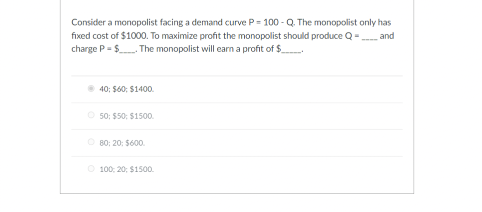 Consider a monopolist facing a demand curve P = 100 - Q. The monopolist only has
fixed cost of $1000. To maximize profit the monopolist should produce Q = and
charge P = $. The monopolist will earn a profit of $_________
40; $60; $1400.
O50; $50; $1500.
O 80; 20; $600.
O 100; 20; $1500.