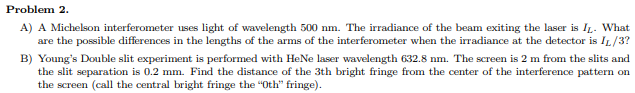 Problem 2.
A) A Michelson interferometer uses light of wavelength 500 nm. The irradiance of the beam exiting the laser is IL. What
are the possible differences in the lengths of the arms of the interferometer when the irradiance at the detector is IL/3?
B) Young's Double slit experiment is performed with HeNe laser wavelength 632.8 nm. The screen is 2 m from the slits and
the slit separation is 0.2 mm. Find the distance of the 3th bright fringe from the center of the interference pattern on
the screen (call the central bright fringe the "Oth" fringe).