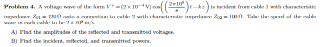 COS (2T10
Problem 4. A voltage wave of the form V+ = (2x 10-4V) cos(
t-kz is incident from cable 1 with characteristic
impedance 201 = 1200 onto a connection to cable 2 with characteristic impedance Z02=1002. Take the speed of the cable
wave in each cable to be 2 x 10 m/s.
A) Find the amplitudes of the reflected and transmitted voltages.
B) Find the incident, reflected, and transmitted powers.