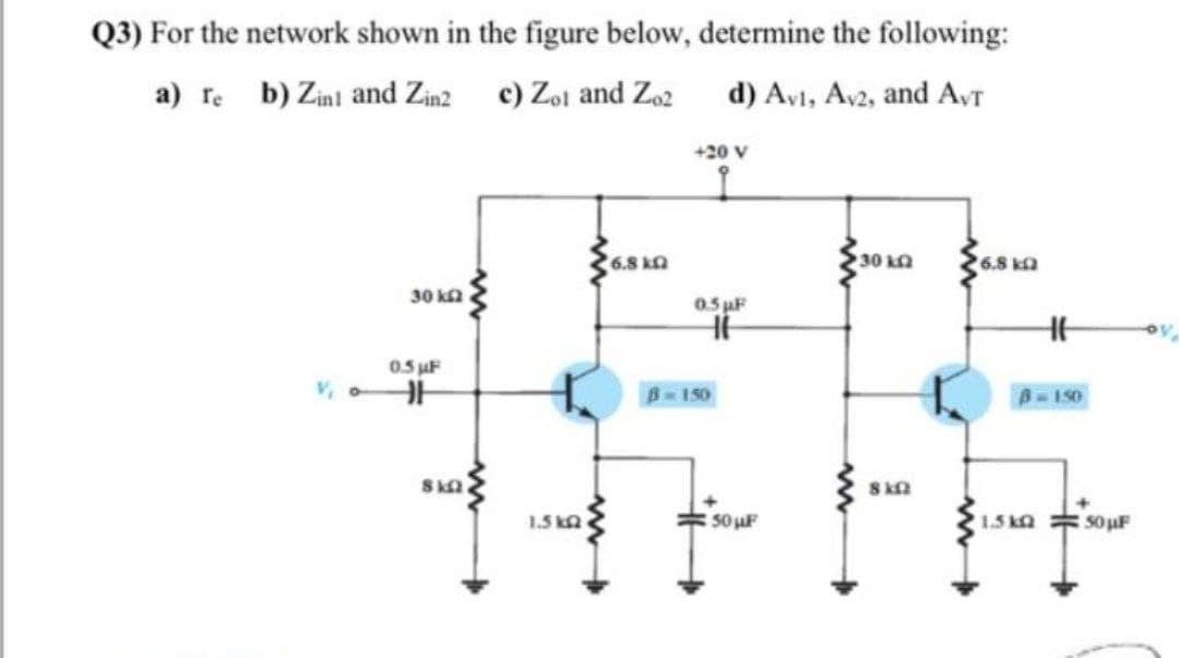 Q3) For the network shown in the figure below, determine the following:
a) re b) Zini and Zinz c) Zoj and Zo2
d) Av1, Av2, and AvT
+20 V
6.8 ka
30 kQ
6.8 ka
30 ka
0.5 pF
0.5 uF
1150
B-150
1.5 ka
50 uF
1.5 ka
50 uF

