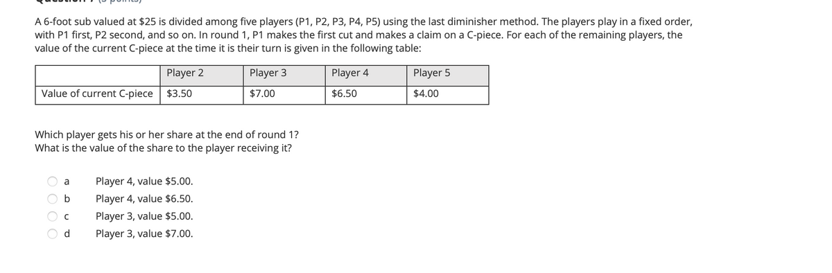 A 6-foot sub valued at $25 is divided among five players (P1, P2, P3, P4, P5) using the last diminisher method. The players play in a fixed order,
with P1 first, P2 second, and so on. In round 1, P1 makes the first cut and makes a claim on a C-piece. For each of the remaining players, the
value of the current C-piece at the time it is their turn is given in the following table:
Player 2
Player 3
Player 4
Player 5
Value of current C-piece
$3.50
$7.00
$6.50
$4.00
Which player gets his or her share at the end of round 1?
What is the value of the share to the player receiving it?
Player 4, value $5.00.
a
b
Player 4, value $6.50.
C
Player 3, value $5.00.
d
Player 3, value $7.00.
O O O
