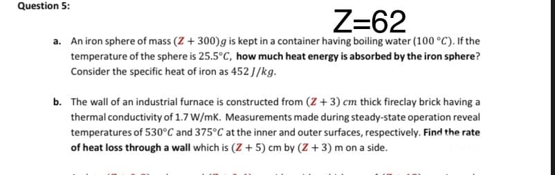 Question 5:
Z=62
a. An iron sphere of mass (Z + 300)g is kept in a container having boiling water (100 °C). If the
temperature of the sphere is 25.5°C, how much heat energy is absorbed by the iron sphere?
Consider the specific heat of iron as 452J/kg.
b. The wall of an industrial furnace is constructed from (Z + 3) cm thick fireclay brick having a
thermal conductivity of 1.7 W/mK. Measurements made during steady-state operation reveal
temperatures of 530°C and 375°C at the inner and outer surfaces, respectively. Find the rate
of heat loss through a wall which is (Z + 5) cm by (Z + 3) m on a side.
