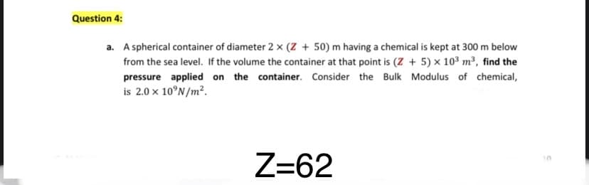 Question 4:
a. A spherical container of diameter 2 x (Z + 50) m having a chemical is kept at 300 m below
from the sea level. If the volume the container at that point is (Z + 5) × 103 m³, find the
pressure applied on the container. Consider the Bulk Modulus of chemical,
is 2.0 x 10°N/m².
Z=62
10
