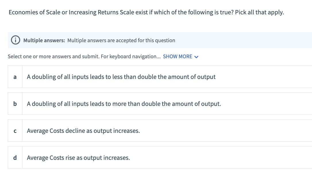Economies of Scale or Increasing Returns Scale exist if which of the following is true? Pick all that apply.
i Multiple answers: Multiple answers are accepted for this question
Select one or more answers and submit. For keyboard navigation... SHOW MORE
a
A doubling of all inputs leads to less than double the amount of output
b
A doubling of all inputs leads to more than double the amount of output.
C
Average Costs decline as output increases.
d
Average Costs rise as output increases.