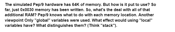 The simulated Pep/9 hardware has 64K of memory. But how is it put to use? So
far, just 0x0030 memory has been written. So, what's the deal with all of that
additional RAM? Pep/9 knows what to do with each memory location. Another
viewpoint Only "global" variables were used. What effect would using "local"
variables have? What distinguishes them? (Think "stack").