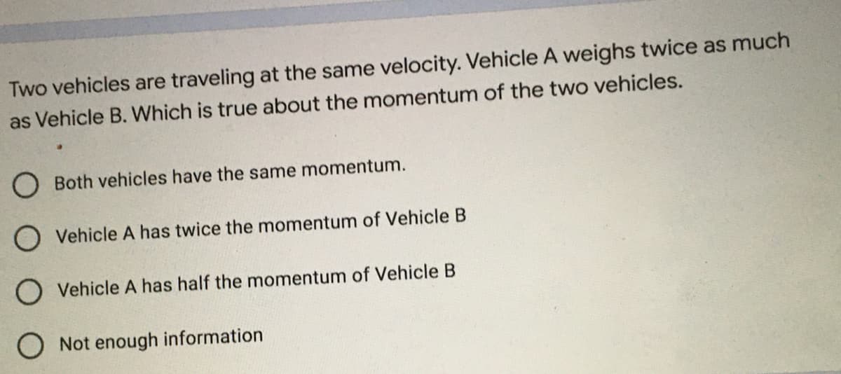 Two vehicles are traveling at the same velocity. Vehicle A weighs twice as much
as Vehicle B. Which is true about the momentum of the two vehicles.
O Both vehicles have the same momentum.
O Vehicle A has twice the momentum of Vehicle B
Vehicle A has half the momentum of Vehicle B
Not enough information
