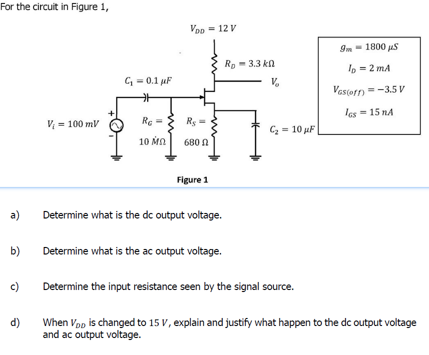 For the circuit in Figure 1,
VDD
= 12 V
Im
1800 μ5
Rp = 3.3 kn
Ip = 2 mA
C = 0.1 µF
V.
VGs(orn = -3.5 V
Ics
15 nA
Vi = 100 mV
RG
Rs =
C2 = 10 µF
10 мо
680 N
Figure 1
а)
Determine what is the dc output voltage.
b)
Determine what is the ac output voltage.
c)
Determine the input resistance seen by the signal source.
d)
When Vpp is changed to 15 V, explain and justify what happen to the dc output voltage
and ac output voltage.
