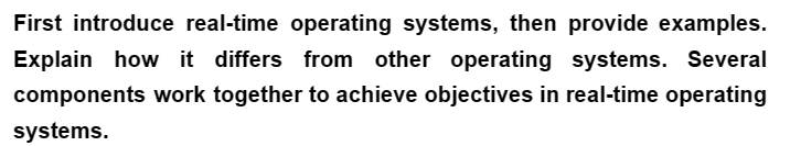 First introduce real-time operating systems, then provide examples.
Explain how it differs from other operating systems. Several
components work together to achieve objectives in real-time operating
systems.