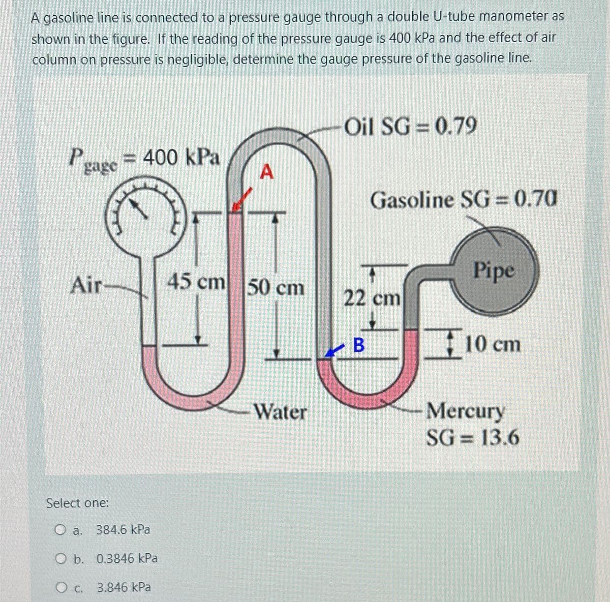 A gasoline line is connected to a pressure gauge through a double U-tube manometer as
shown in the figure. If the reading of the pressure gauge is 400 kPa and the effect of air
column on pressure is negligible, determine the gauge pressure of the gasoline line.
Oil SG= 0.79
P
gage = 400 kPa
A
Gasoline SG= 0.70
Pipe
Air
45 cm 50 cm
22 cm
B
10 cm
Water
Mercury
Select one:
O a. 384.6 kPa
O b. 0.3846 kPa
O c. 3.846 kPa
SG= 13.6