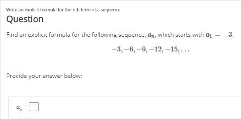 Write an explicit formula for the nth term of a sequence
Question
Find an explicit formula for the following sequence, an, which starts with a1 = -3.
-3, –6, –9, –12, –15,...
Provide your answer below:
