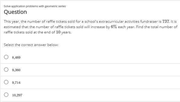 Solve application problems with geometric series
Question
This year, the number of raffle tickets sold for a school's extracurricular activities fundraiser is 737. It is
estimated that the number of raffle tickets sold will increase by 6% each year. Find the total number of
raffle tickets sold at the end of 10 years.
Select the correct answer below:
8,469
9,360
9,714
O 10,297
