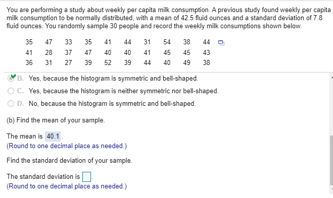 You are performing a study about weekly per capita milk consumption. A previous study found weekly per capita
milk consumption to be normally distributed, with a mean of 42.5 fluid ounces and a standard deviation of 7.8
fluid ounces. You randomly sample 30 people and record the weekly milk consumptions shown below.
35
47
33 35
41
44
31
54
38
44 O
41
28
37
47
40
40
41
45
45
43
36
31
27 39 52
39
44
40
49 38
B. Yes, because the histogram is symmetric and bell-shaped.
OC. Yes, because the histogram is neither symmetric nor bell-shaped.
O D. No, because the histogram is symmetric and bell-shaped.
(b) Find the mean of your sample.
The mean is 40.1.
(Round to one decimal place as needed.)
Find the standard deviation of your sample.
The standard deviation is
(Round to one decimal place as needed.)
