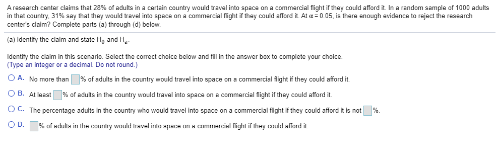 A research center claims that 28% of adults in a certain country would travel into space on a commercial flight if they could afford it. In a random sample of 1000 adults
in that country, 31% say that they would travel into space on a commercial flight if they could afford it. At a = 0.05, is there enough evidence to reject the research
center's claim? Complete parts (a) through (d) below.
(a) Identify the claim and state Ho and H,
Identify the claim in this scenario. Select the correct choice below and fill in the answer box to complete your choice.
(Type an integer or a decimal. Do not round.)
O A. No more than
% of adults in the country would travel into space on a commercial flight if they could afford it.
O B. At least% of adults in the country would travel into space on a commercial flight if they could afford it.
O C. The percentage adults in the country who would travel into space on a commercial flight if they could afford it is not
%.
OD.
% of adults in the country would travel into space on a commercial flight if they could afford it.
