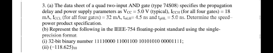3. (a) The data sheet of a quad two-input AND gate (type 74S08) specifies the propagation
delay and power supply parameters as Vcc = 5.0 V (typical), IcCH (for all four gates) = 18
mA, ICCL (for all four gates) = 32 mA, tpLH= 4.5 ns and tpHL = 5.0 ns. Determine the speed-
power product specification.
(b) Represent the following in the IEEE-754 floating-point standard using the single-
precision format.
(i) 32-bit binary number 11110000 11001100 10101010 00001111;
(ii) (–118.625)10
