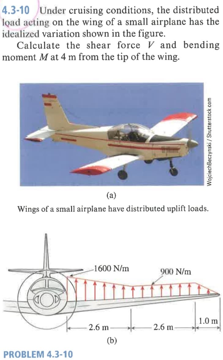 4.3-10 Under cruising conditions, the distributed
load acting on the wing of a small airplane has the
idealized variation shown in the figure.
Calculate the shear force V and bending
moment M at 4 m from the tip of the wing.
(a)
Wings of a small airplane have distributed uplift loads.
1600 N/m
900 N/m
1.0 m
2.6 m
2.6 m
(b)
PROBLEM 4.3-10
WojciechBeczynski / Shutterstock com
