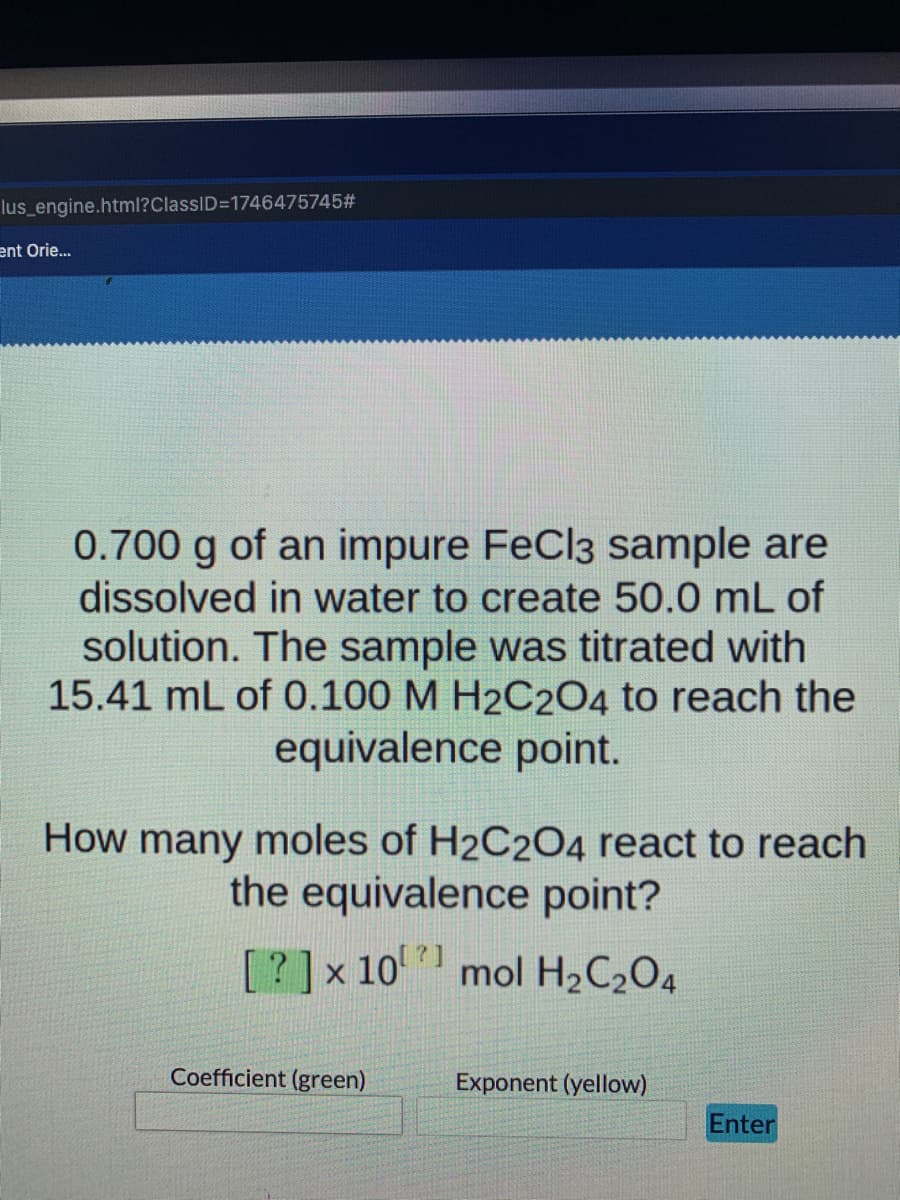 lus engine.html?ClassID=1746475745#
ent Orie..
0.700 g of an impure FeCl3 sample are
dissolved in water to create 50.0 mL of
solution. The sample was titrated with
15.41 mL of 0.100 M H2C204 to reach the
equivalence point.
How many moles of H2C204 react to reach
the equivalence point?
[?]x 10 mol H2C204
Coefficient (green)
Exponent (yellow)
Enter
