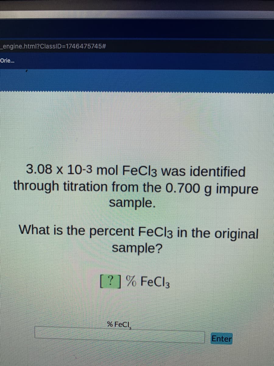 engine.html?ClassID=1746475745#
Orie.
3.08 x 10-3 mol FeCl3 was identified
through titration from the 0.700 g impure
sample.
What is the percent FeCl3 in the original
sample?
[?]% FeCl3
% FeCl,
Enter
