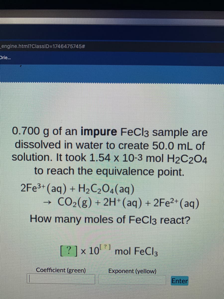 _engine.html?ClassID=D1746475745#3
Drie.
0.700 g of an impure FeCl3 sample are
dissolved in water to create 50.0 mL of
solution. It took 1.54 x 10-3 mol H2C204
to reach the equivalence point.
2FE3+ (aq) + H2C204(aq)
CO2(g) + 2H*(aq) + 2FE2+(aq)
->
How many moles of FeCl3 react?
1?
[? ]x 10 mol FeCl3
Coefficient (green)
Exponent (yellow)
Enter
