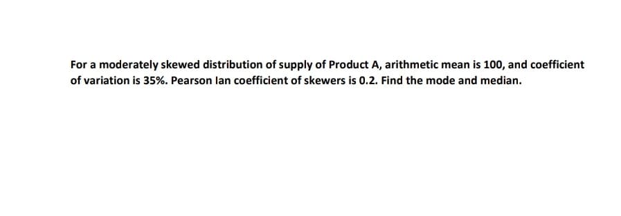 For a moderately skewed distribution of supply of Product A, arithmetic mean is 100, and coefficient
of variation is 35%. Pearson lan coefficient of skewers is 0.2. Find the mode and median.

