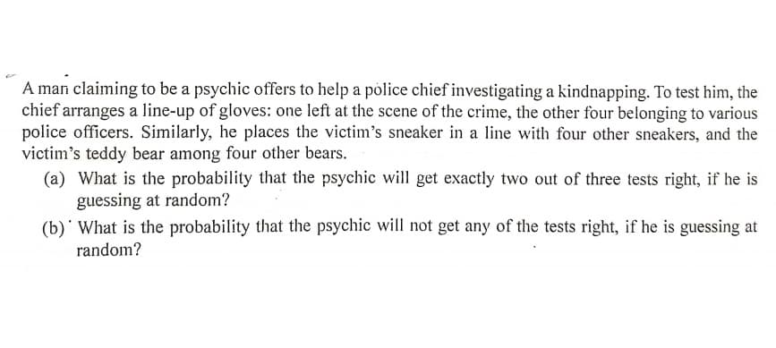 A man claiming to be a psychic offers to help a police chief investigating a kindnapping. To test him, the
chief arranges a line-up of gloves: one left at the scene of the crime, the other four belonging to various
police officers. Similarly, he places the victim's sneaker in a line with four other sneakers, and the
victim's teddy bear among four other bears.
(a) What is the probability that the psychic will get exactly two out of three tests right, if he is
guessing at random?
(b)' What is the probability that the psychic will not get any of the tests right, if he is guessing at
random?
