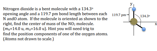 Nitrogen dioxide is a bent molecule with a 134.3°
opening angle and a 119.7 pm bond length between each 119.7 pm-
N ando atom. If the molecule is oriented as shown to the
right, find the center of mass of the NO2 molecule.
(mn=14.0 u, mo=16.0 u). Hint you will need trig to
find the position components of one of the oxygen atoms.
(Atoms not drawn to scale.)
134.3°
X

