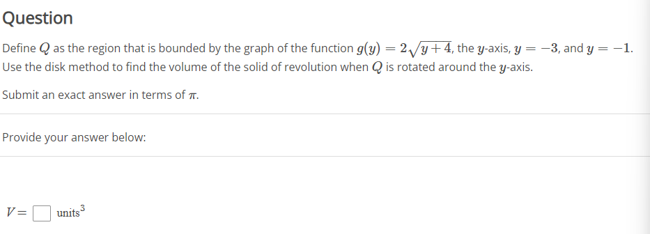 Question
Define Q as the region that is bounded by the graph of the function g(y) = 2/y+4, the y-axis, Y = -3, and y = -1.
Use the disk method to find the volume of the solid of revolution when Q is rotated around the y-axis.
%3|
Submit an exact answer in terms of T.
Provide your answer below:
3
V =
units
