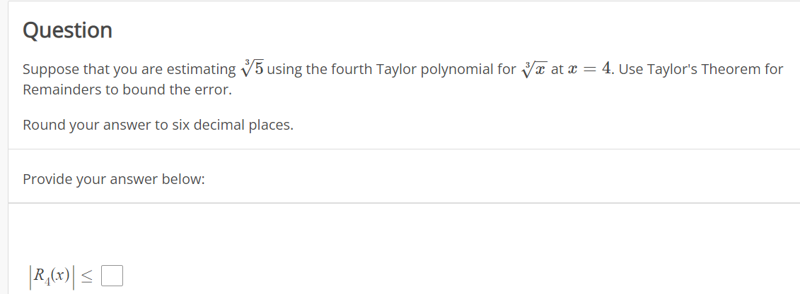 Question
Suppose that you are estimating V5 using the fourth Taylor polynomial for Va at x = 4. Use Taylor's Theorem for
Remainders to bound the error.
Round your answer to six decimal places.
Provide your answer below:
|R,(x)| <O
