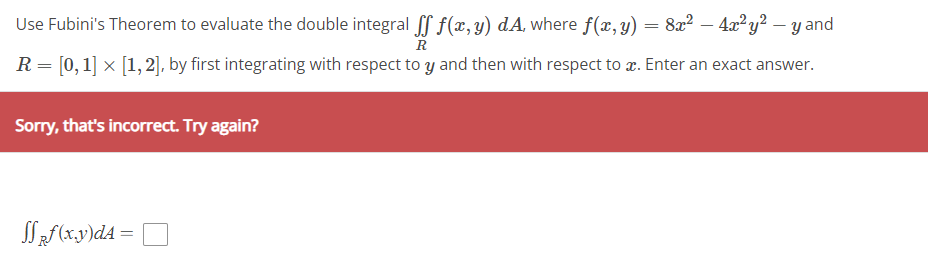 Use Fubini's Theorem to evaluate the double integral ſf f(x,y) dA, where f(x, y) = 8x² − 4x² y² − y and
R
R = [0, 1] × [1, 2], by first integrating with respect to y and then with respect to æ. Enter an exact answer.
Sorry, that's incorrect. Try again?
SRf(x,y)dA = |