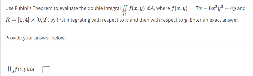 Use Fubini's Theorem to evaluate the double integral ff f(x,y) dA, where f(x, y) = 7x − 8x²y² – 4y and
-
R
R = [1,4] × [0, 2], by first integrating with respect to a and then with respect to y. Enter an exact answer.
Provide your answer below:
SSRf(x,y)dA = |