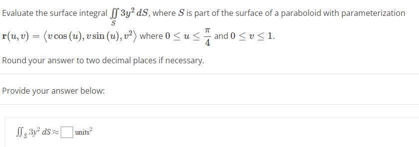 Evaluate the surface integral ff3y² d.S, where S is part of the surface of a paraboloid with parameterization
S
π
r(u, v) = (v cos (u), v sin (u), v²) where 0 ≤ us and 0 ≤ v ≤ 1.
4
Round your answer to two decimal places if necessary.
Provide your answer below:
3y² ds units²